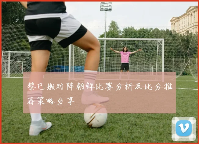黎巴嫩对阵朝鲜比赛分析及比分推荐策略分享
