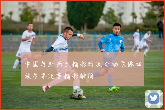 中国与新西兰精彩对决全场录像回放尽享比赛精彩瞬间